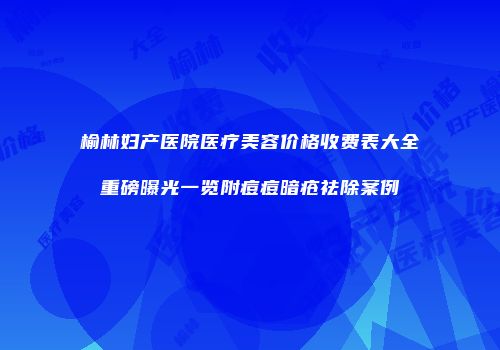 榆林妇产医院医疗美容价格收费表大全重磅曝光一览附痘痘暗疮祛除案例