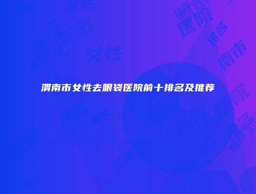 渭南市女性去眼袋医院前十排名及推荐