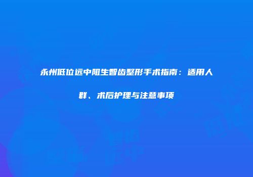永州低位远中阻生智齿整形手术指南:适用人群、术后护理与注意事项