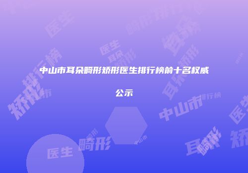 中山市耳朵畸形矫形医生排行榜前十名权威公示