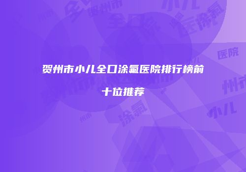 贺州市小儿全口涂氟医院排行榜前十位推荐
