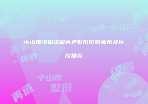 中山市纹眉法眉再造整形价格解析及医院推荐