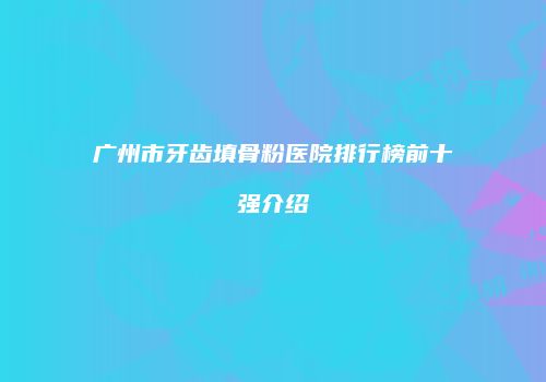 广州市牙齿填骨粉医院排行榜前十强介绍