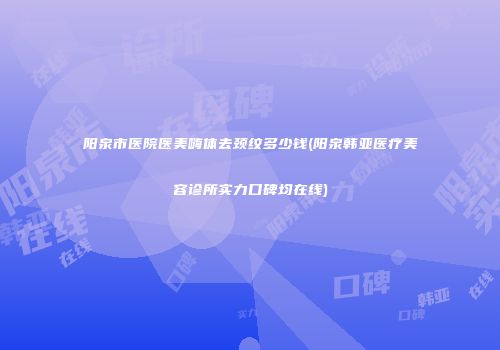 阳泉市医院医美嗨体去颈纹多少钱(阳泉韩亚医疗美容诊所实力口碑均在线)