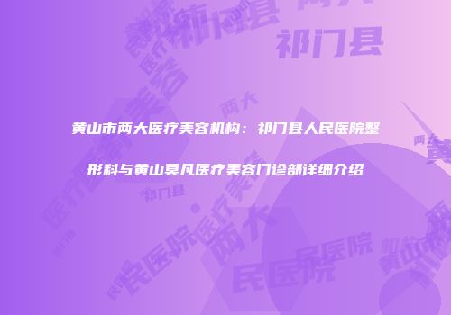 黄山市两大医疗美容机构:祁门县人民医院整形科与黄山莫凡医疗美容门诊部详细介绍