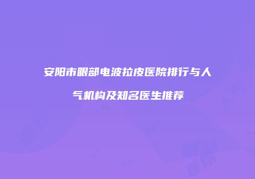 安阳市眼部电波拉皮医院排行与人气机构及知名医生推荐
