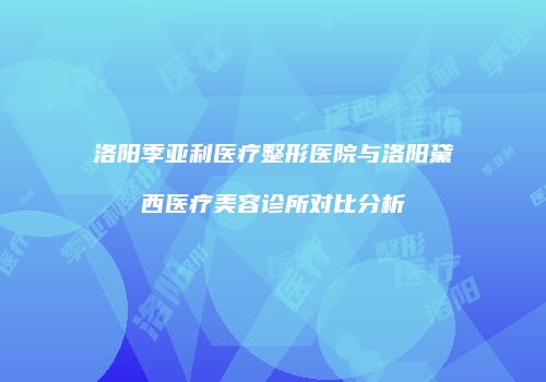 洛阳季亚利医疗整形医院与洛阳黛西医疗美容诊所对比分析