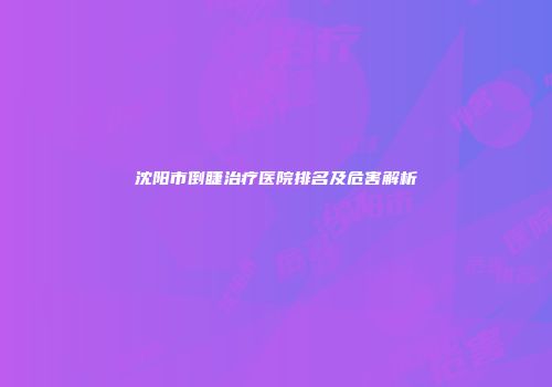 沈阳市倒睫治疗医院排名及危害解析