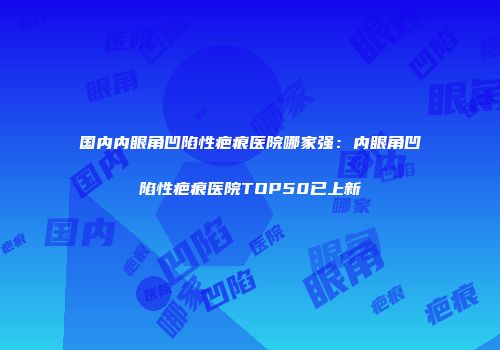 国内内眼角凹陷性疤痕医院哪家强:内眼角凹陷性疤痕医院TOP50已上新