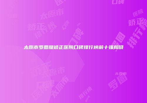太原市罗圈腿矫正医院口碑排行榜前十强揭晓
