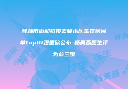 桂林市面部拉皮去皱术医生在榜名单top10强重磅公布-杨美燕医生评为前三哦