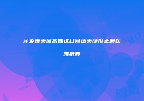 萍乡市美国高端进口隐适美隐形正畸医院推荐