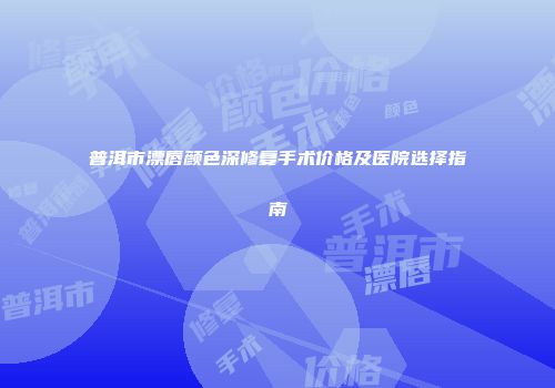 普洱市漂唇颜色深修复手术价格及医院选择指南