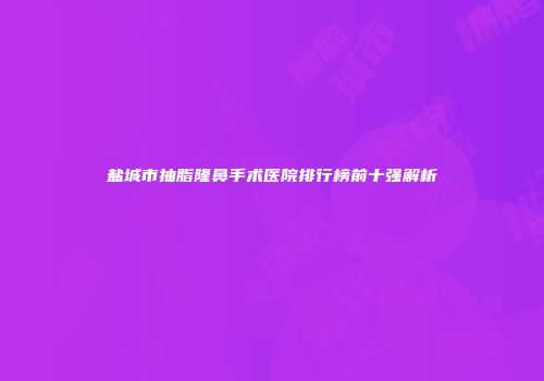 盐城市抽脂隆鼻手术医院排行榜前十强解析