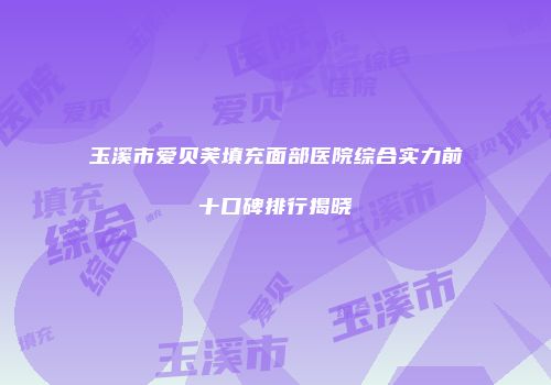 玉溪市爱贝芙填充面部医院综合实力前十口碑排行揭晓