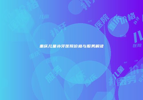 重庆儿童补牙医院价格与服务解读