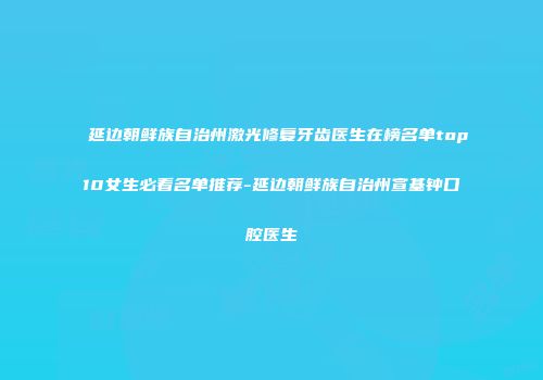 延边朝鲜族自治州激光修复牙齿医生在榜名单top10女生必看名单推荐-延边朝鲜族自治州宣基钟口腔医生