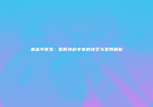 秦志华医生：整形外科专家的技艺与案例解析