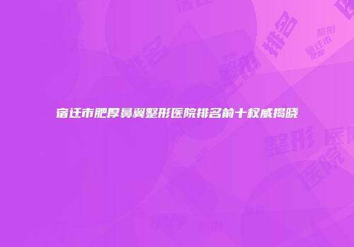 宿迁市肥厚鼻翼整形医院排名前十权威揭晓