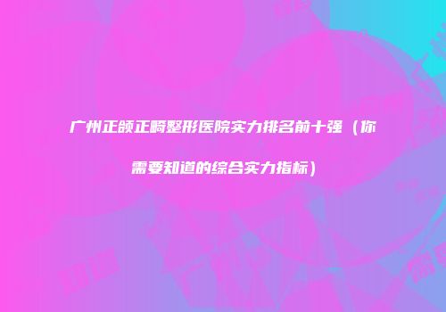 广州正颌正畸整形医院实力排名前十强(你需要知道的综合实力指标)