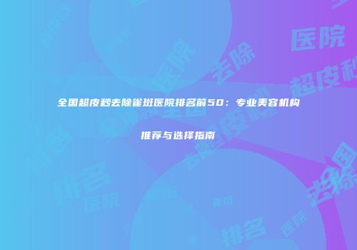 全国超皮秒去除雀斑医院排名前50：专业美容机构推荐与选择指南