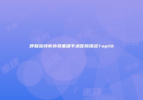 呼和浩特市外耳重建手术医院排名Top10