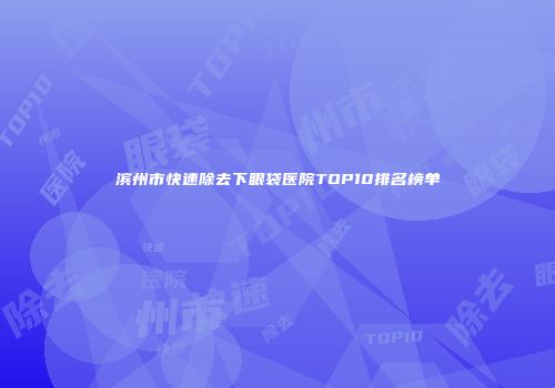 滨州市快速除去下眼袋医院TOP10排名榜单