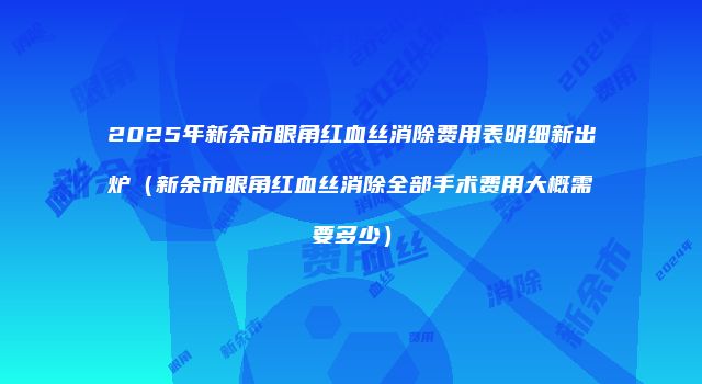 2025年新余市眼角红血丝消除费用表明细新出炉（新余市眼角红血丝消除全部手术费用大概需要多少）