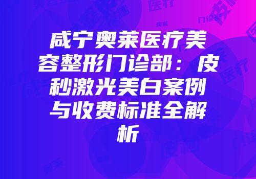 咸宁奥莱医疗美容整形门诊部:皮秒激光美白案例与收费标准全解析