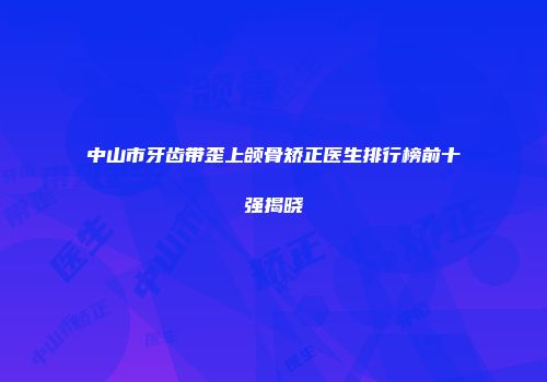 中山市牙齿带歪上颌骨矫正医生排行榜前十强揭晓