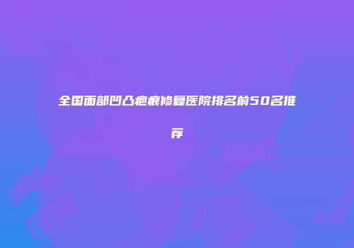 全国面部凹凸疤痕修复医院排名前50名推荐