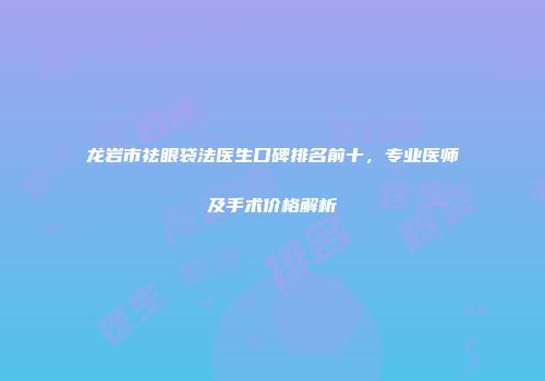 龙岩市祛眼袋法医生口碑排名前十,专业医师及手术价格解析