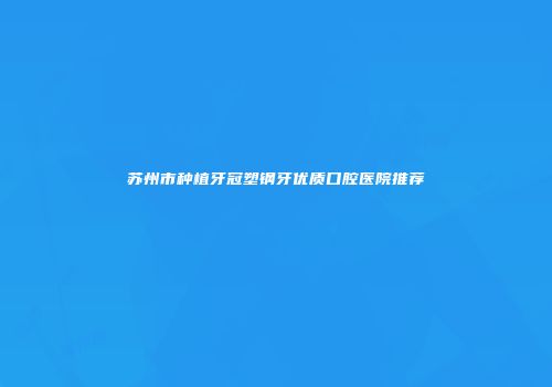 苏州市种植牙冠塑钢牙优质口腔医院推荐