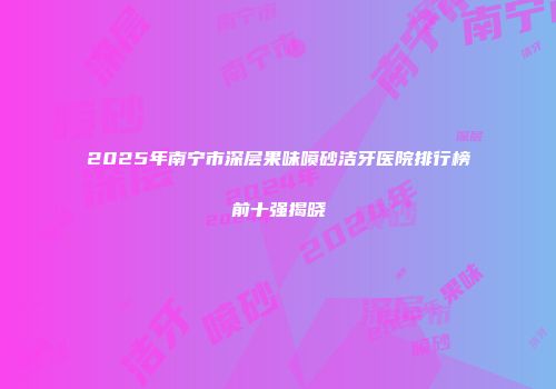 2025年南宁市深层果味喷砂洁牙医院排行榜前十强揭晓