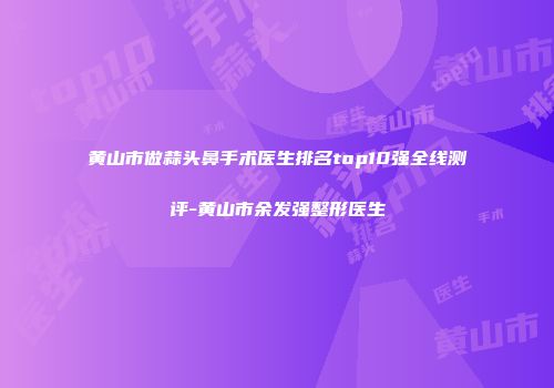 黄山市做蒜头鼻手术医生排名top10强全线测评-黄山市余发强整形医生
