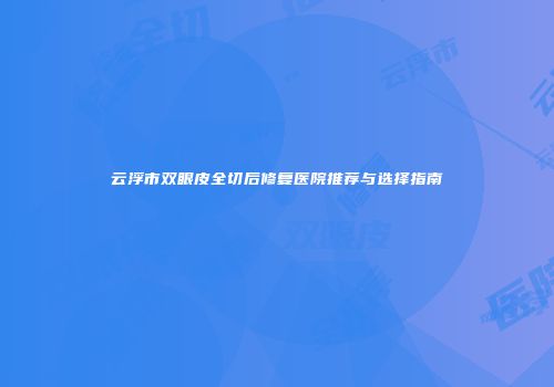 云浮市双眼皮全切后修复医院推荐与选择指南