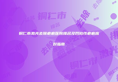 铜仁市激光去除疤痕医院排名及凹陷性疤痕应对指南