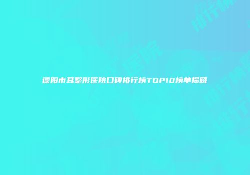德阳市耳整形医院口碑排行榜TOP10榜单揭晓