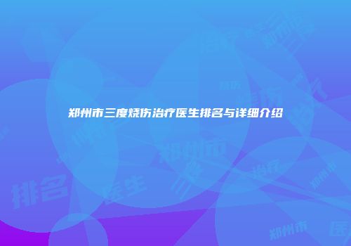 郑州市三度烧伤治疗医生排名与详细介绍