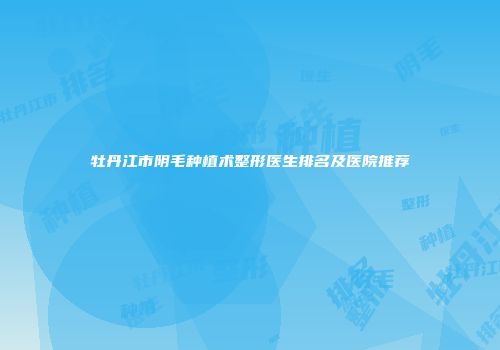 牡丹江市阴毛种植术整形医生排名及医院推荐