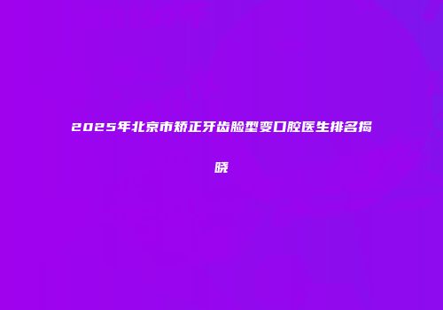 2025年北京市矫正牙齿脸型变口腔医生排名揭晓