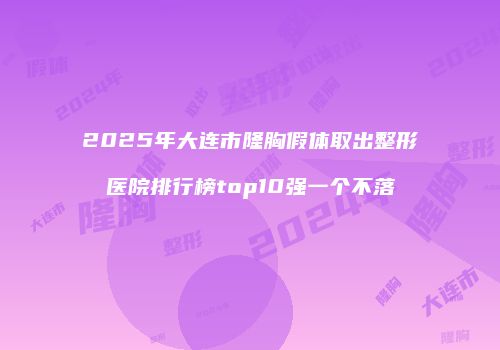2025年大连市隆胸假体取出整形医院排行榜top10强一个不落