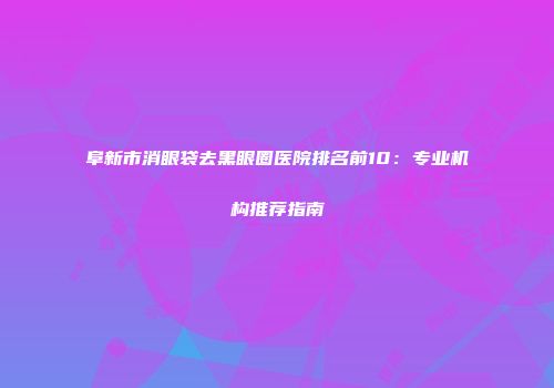 阜新市消眼袋去黑眼圈医院排名前10：专业机构推荐指南