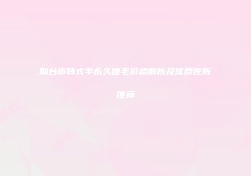 烟台市韩式半永久睫毛价格解析及优质医院推荐