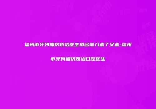 福州市牙列拥挤矫治医生排名前八选了又选-福州市牙列拥挤矫治口腔医生