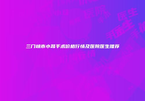 三门峡市小耳手术价格行情及医院医生推荐