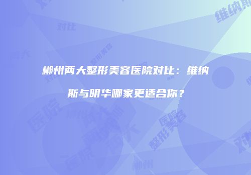 郴州两大整形美容医院对比：维纳斯与明华哪家更适合你？