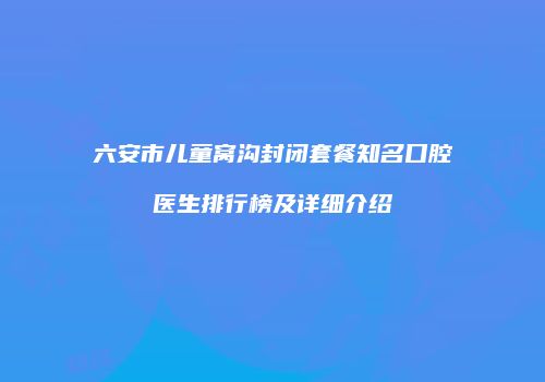 六安市儿童窝沟封闭套餐知名口腔医生排行榜及详细介绍