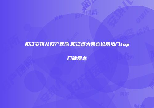 阳江安琪儿妇产医院,阳江恒大美容诊所热门top口碑盘点