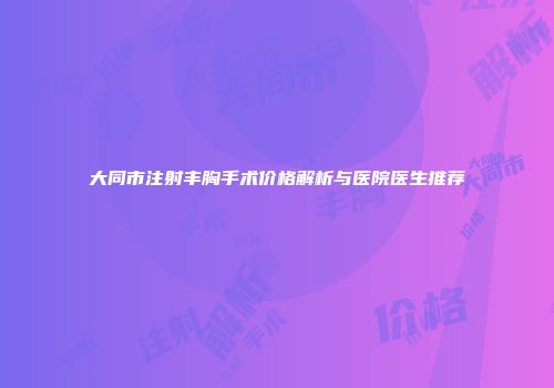大同市注射丰胸手术价格解析与医院医生推荐